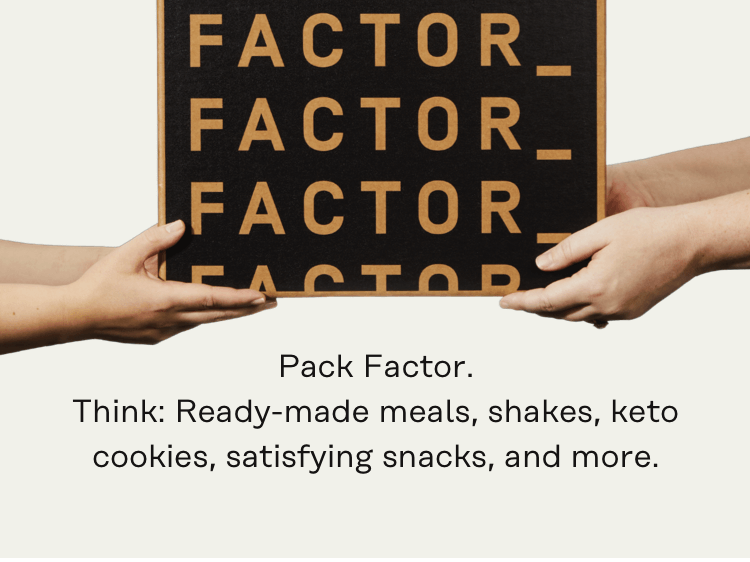 Pack Factor. Think: Ready-made meals, shakes, keto cookies, satisfying snacks, and more