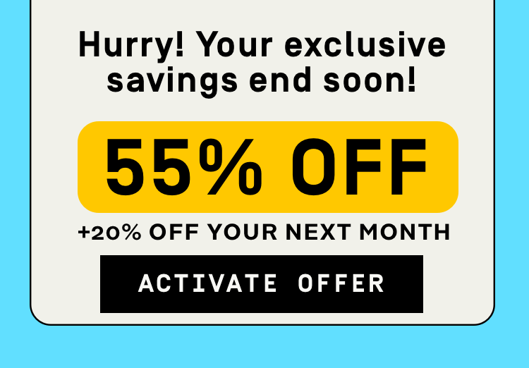 Hurry your exclusive savings end soon! 55% Off + 20% Off your next month | Activate Offer