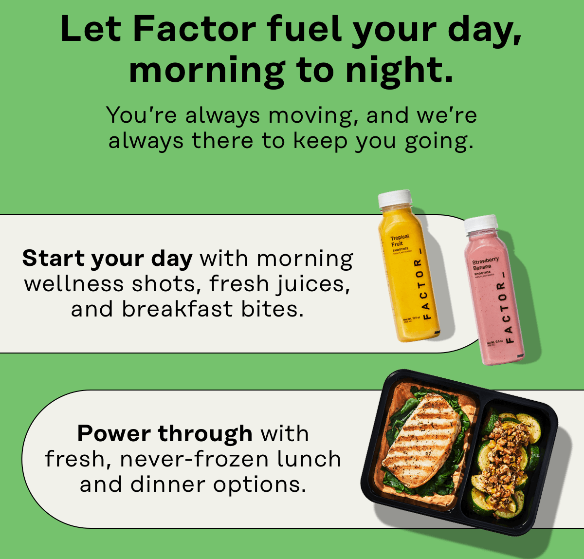 Let Factor fuel your day, morning to night. You're always moving, and we're always there to keep you going