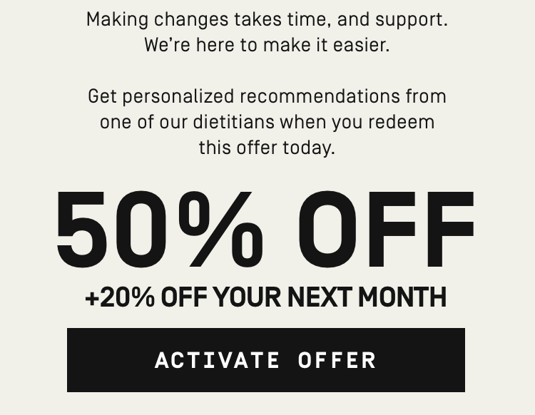 Making changes takes time, and support. We're here to make it easier. Get personalized recommendations from one of our dietitians when you redeem this offer 50% OFF + 20% off your next month | Activate Offer