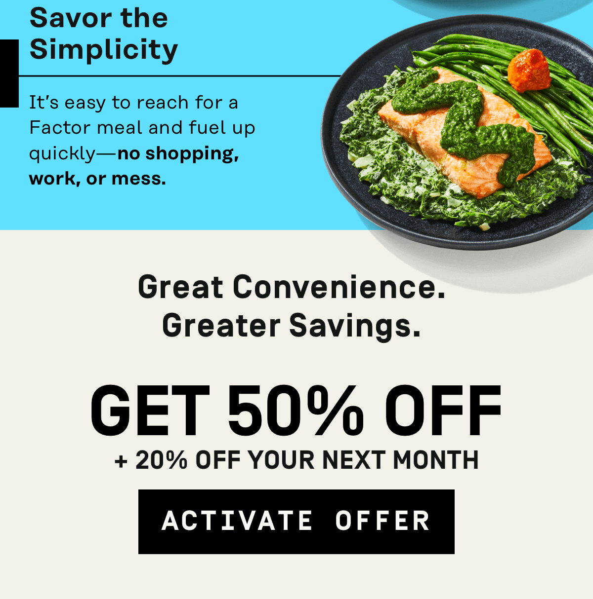 Great convenience, greater savings. Get 50% Off + 20% Off your next month | Activate Offer
