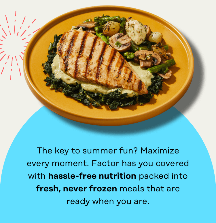 The key to summer fun? Maximize every moment. Factor has you covered with hassle-free nutrition packed into fresh, never frozen meals that are ready when you are.