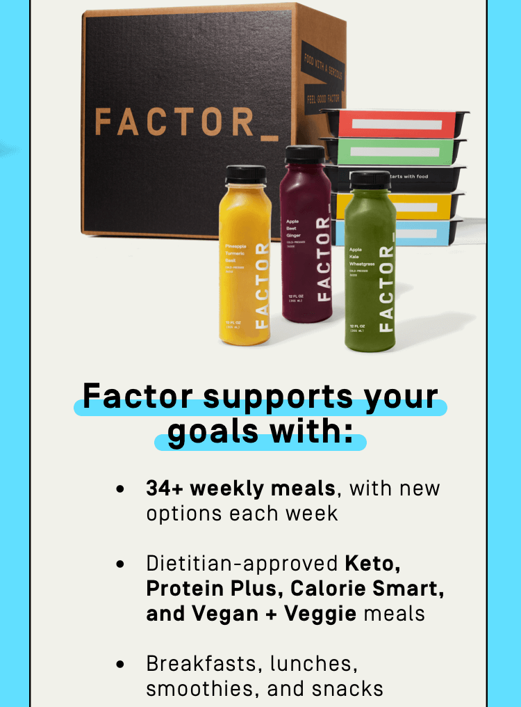 Factor supports your goals with: 34+ weekly meals, with new options each week | Dietitian-approved Keto, Protein Plus, Calorie Smart, and Vegan + Veggie meals