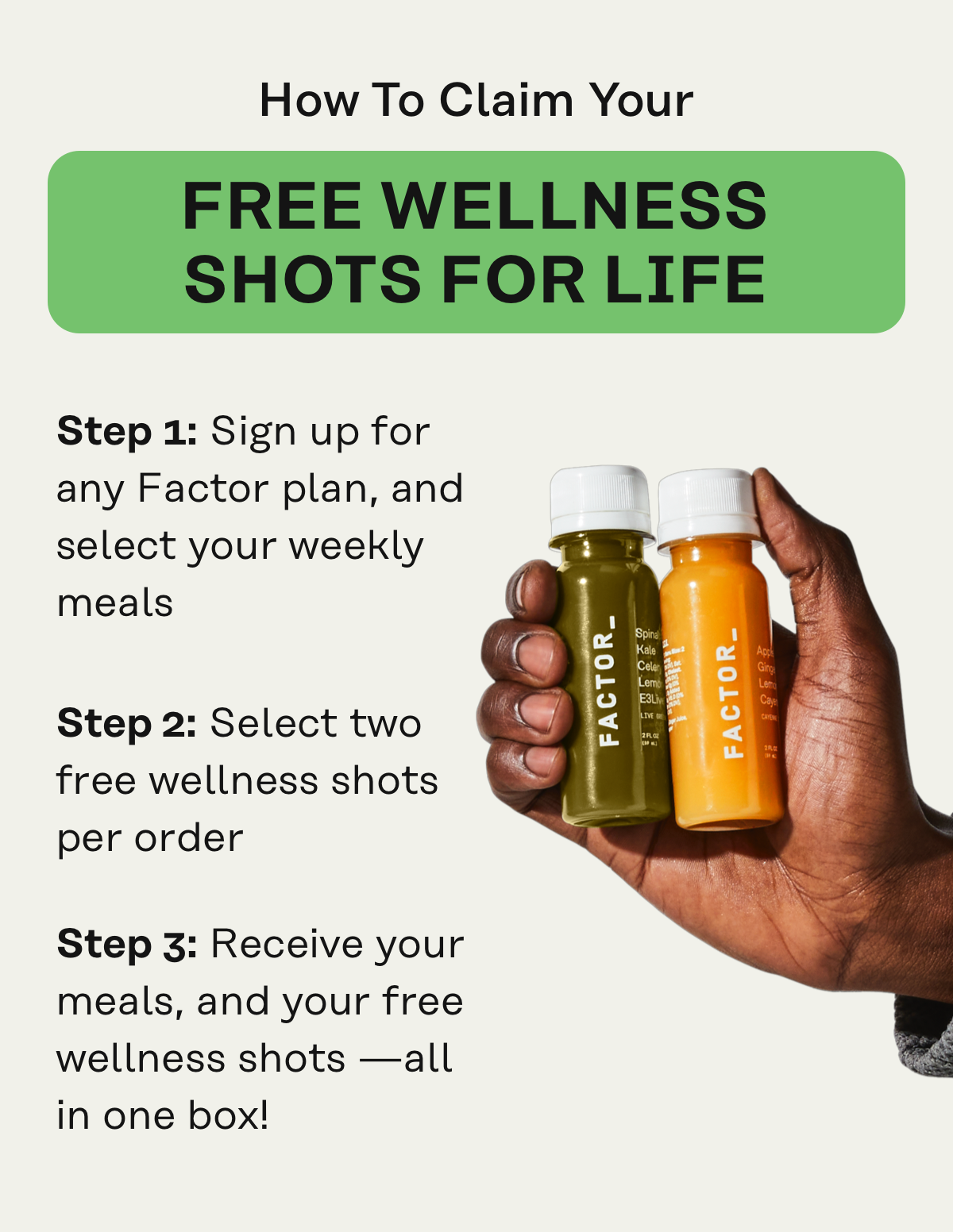 How to Claim Your Free Wellness Shots for Life: 1. Sign up for any Factor plan, and select your weekly meals 2. Select two free wellness shots per order and have discount automatically apply at checkout 3. Recieve your meals, and your free wellness shots all in one box!