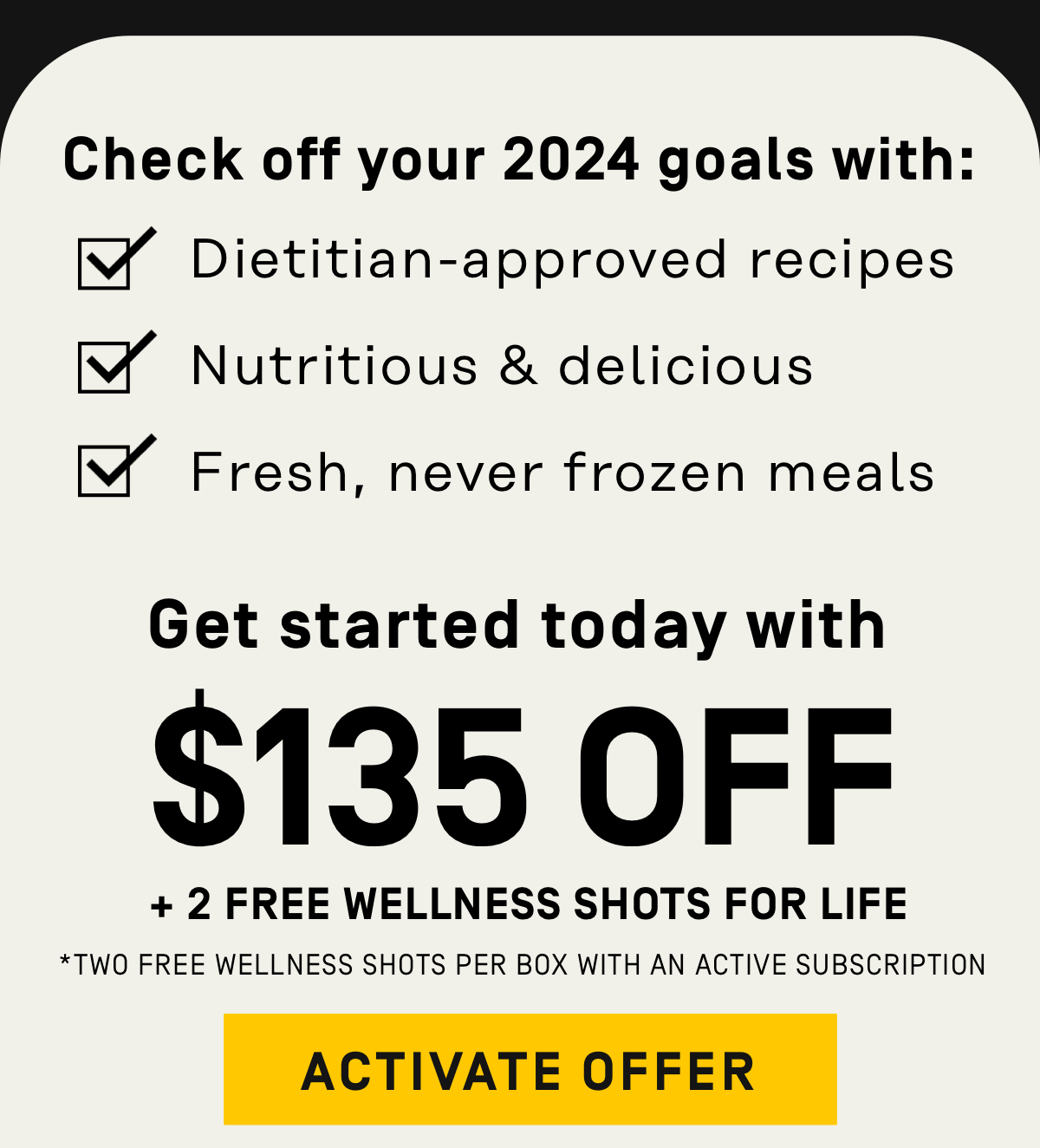 Check off your 2024 goals with: Dietitian-approved recipes, nutritious and delicious fresh, never frozen meals $135 OFF + Free Wellness Shots for Life* [Two free wellness shots per box with an active subscription]