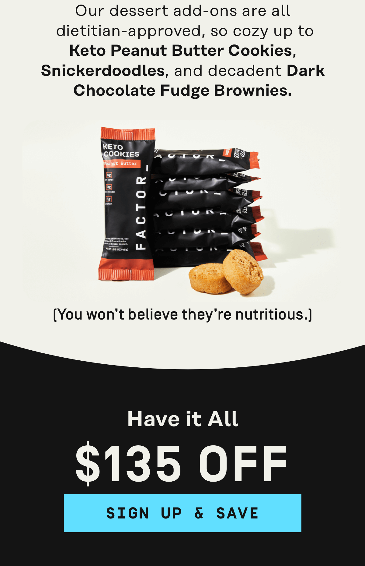 Guilt free sweets like Keto Peanut Butter Cookies, Snickerdoodles and decadent Dark Chocolate Fudge Brownies Get $135 OFF | Sign Up & Save - Get $135 OFF | Sign Up & Save