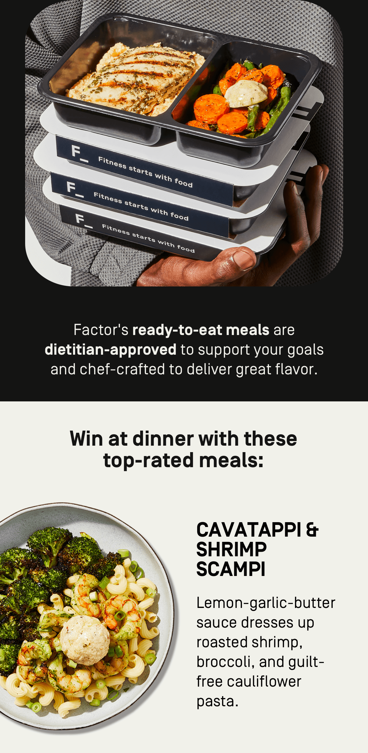 Factor's ready-to-eat meals are dietitian-approved to support your goals and chef-crafted to deliver great flavor