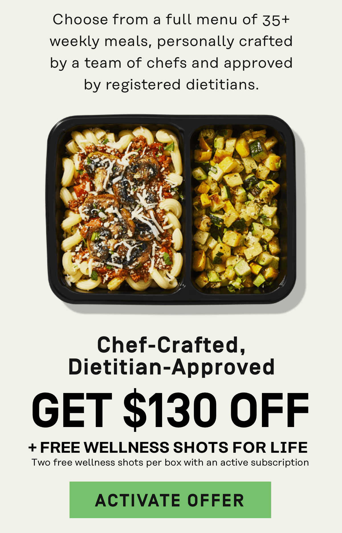 Choose from a full menu of 35+ weekly meals, personally crafted by a team of chefs and approved by registered dietitians Get $130 Off + Free Wellness Shots for Life | Activate Offer