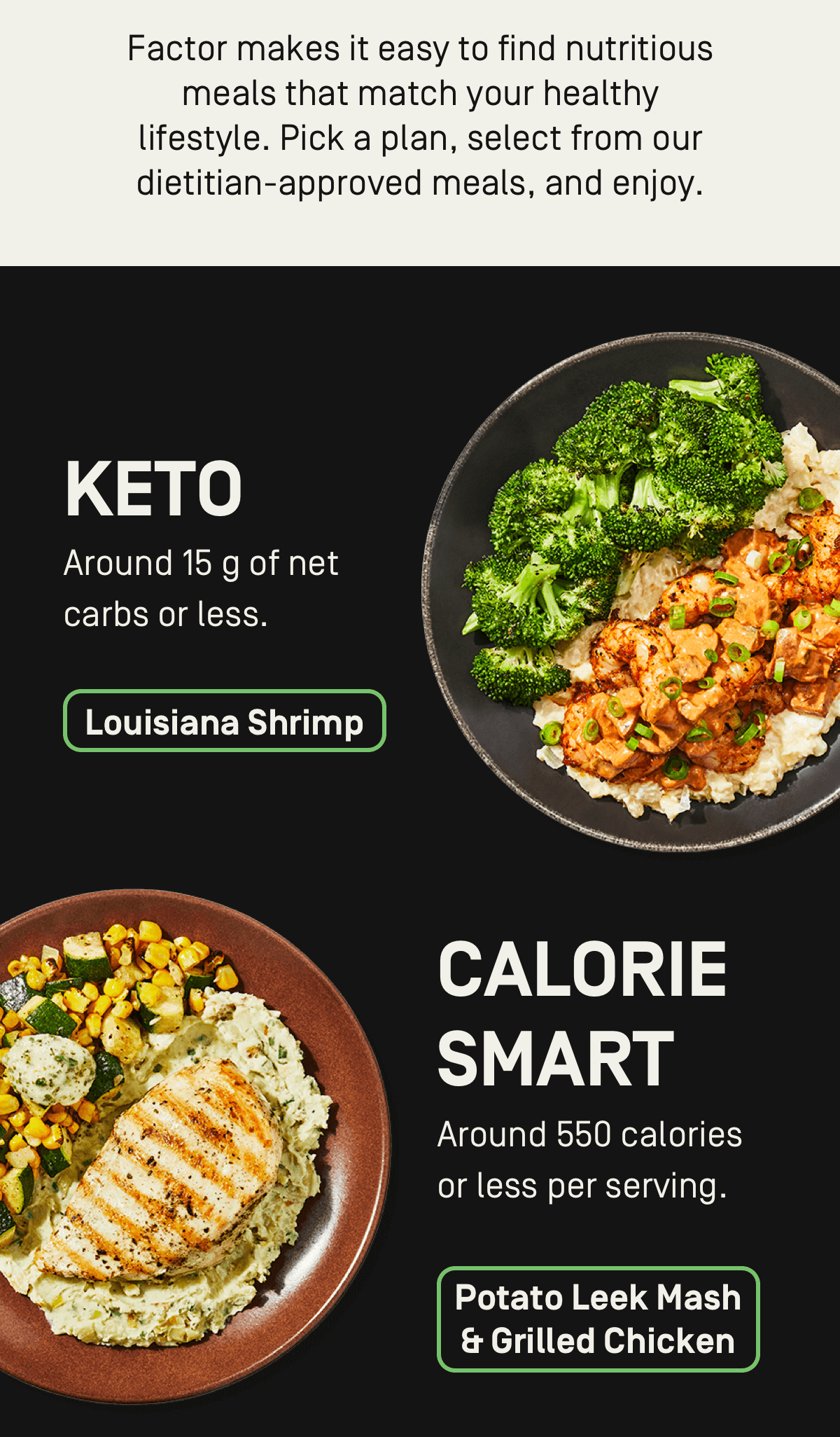 Factor makes it easy to find nutritious meals that match your healthy lifestyle. Pick a plan, select from our dietician-approved meals, and enjoy.