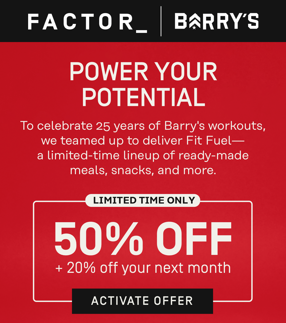 Factor x Barry's - Power your potential! To celebrate 25 years of Barry's workouts, we teamed up to deliver Fit Fuel -- a limited-time lineup of ready-made meals, snacks, and more 50% OFF + 20% Off your next month | Activate Offer