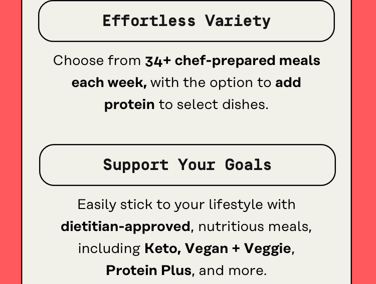 Effortless variety - choose from 34+ chef-prepared meals each week, with the option to add protein to select dishes.