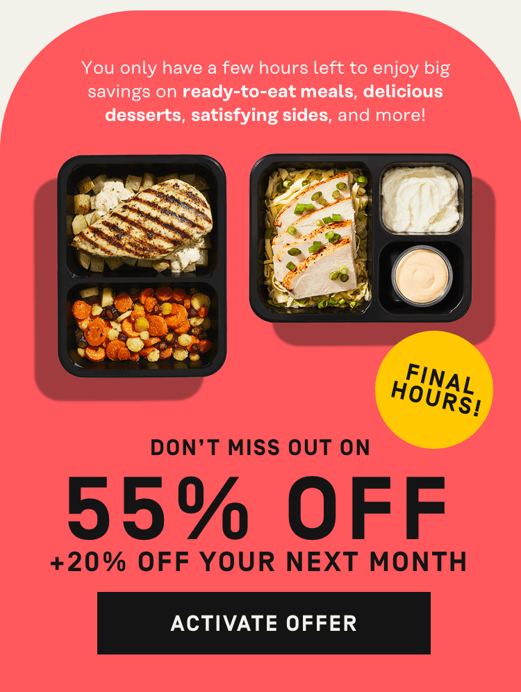 You only have a few hours left to enjoy big savings on ready-to-eat meals, delicious desserts, satisfying sides, and more! Get 55% Off + 20% Off your next month | Activate Offer