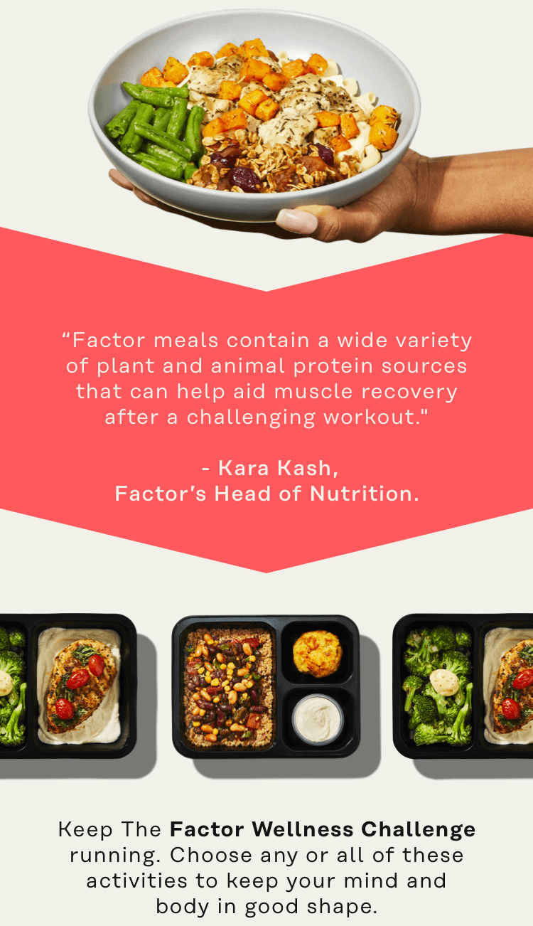 "Factor meals contain a wide variety of plant and animal protein sources that can help aid muscle recovery after a challenging workout." -Kara Kash, Factor's Head of Nutrition