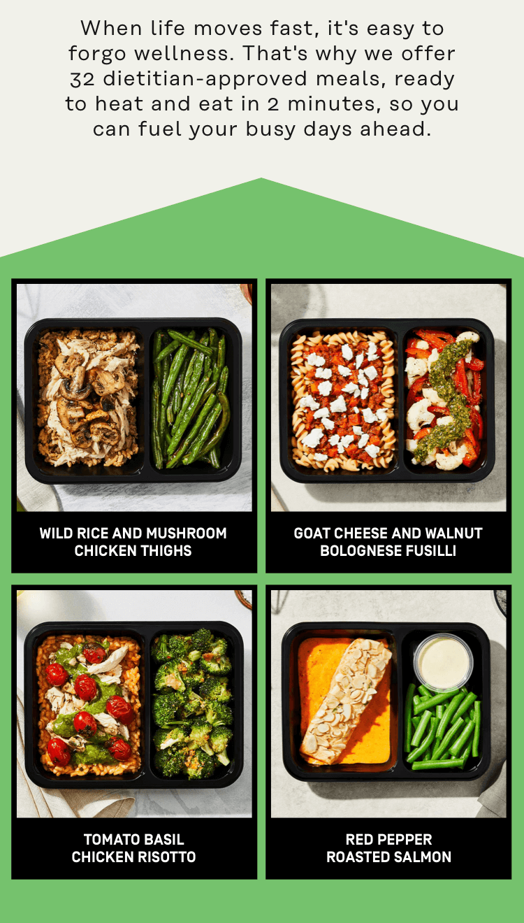 We offer 32 dietitian-approved meals, ready to heat and eat in 2 minutes, so you can fuel your busy days ahead