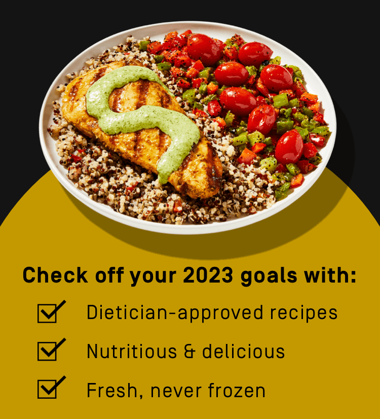 Check off your 2023 goals with: dietician-approved recipes, nutritious + delicious ingredients, fresh, never frozen meals