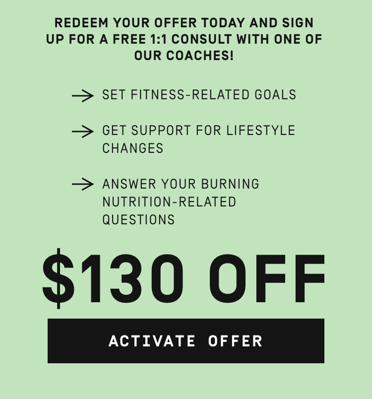 REDEEM YOUR OFFER TODAY AND SIGN UP FOR A FREE 1:1 CONSULT WITH ONE OF OUR COACHES! SET FITNESS-RELATED GOALS GET SUPPORT FOR LIFESTYLE CHANGES ANSWER YOUR BURNING NUTRITION-RELATED QUESTIONS $130 OFF 