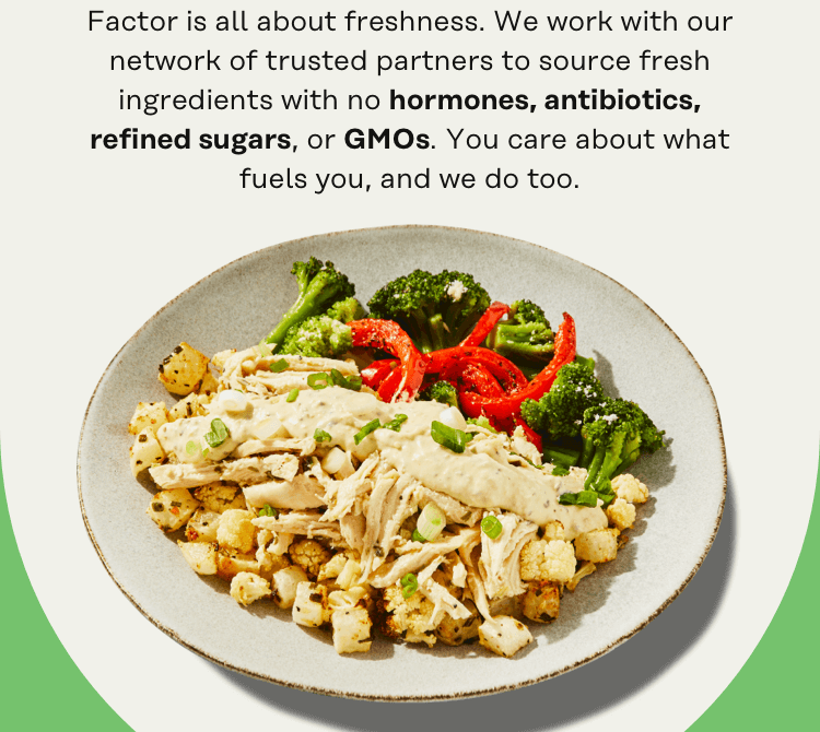 Factor is all about freshness. We work with our network of trustted partners to source fresh ingredients with no hormones, antibiotics, refined sugars, or GMOs