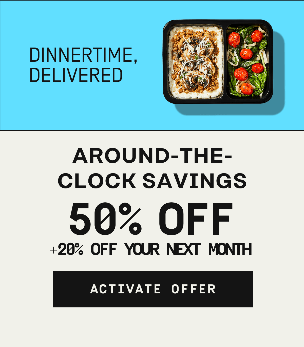 Dinnertime, delivered. Around-the-clock savings 50% OFF + 20% off your next month | Activate Offer
