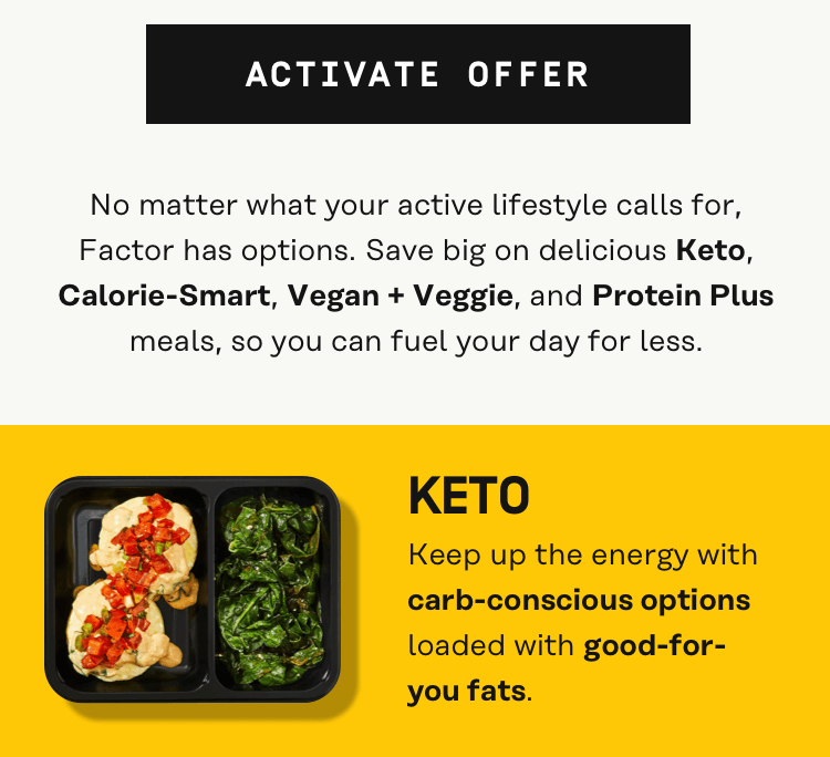 No matter what your active lifestyle calls for, Factor has options. Save big on delicious Keto, Calorie-Smart, Vegan + Veggie, and Protein Plus meals, so you can fuel your day for less