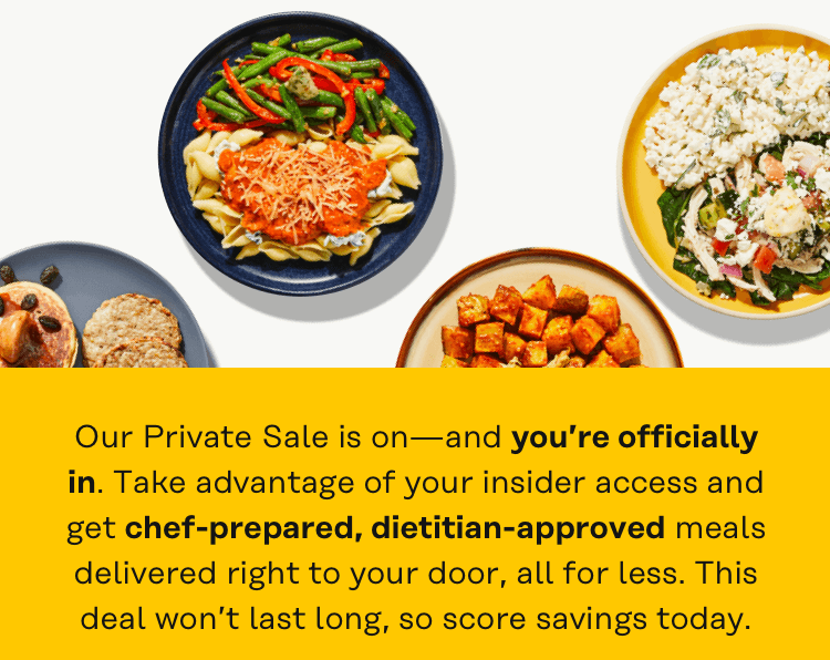 Our private sale is on - and your officially in. Take advantage of your insider access and get chef-prepared, dietitian-approved meals delivered right to your door, all for less.