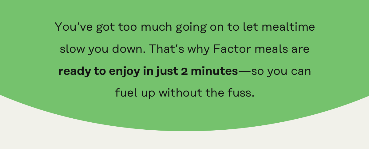 You've got too much going on to let mealtime slow you down. That's why Factor meals are ready to enjoy in just 2 minutes!