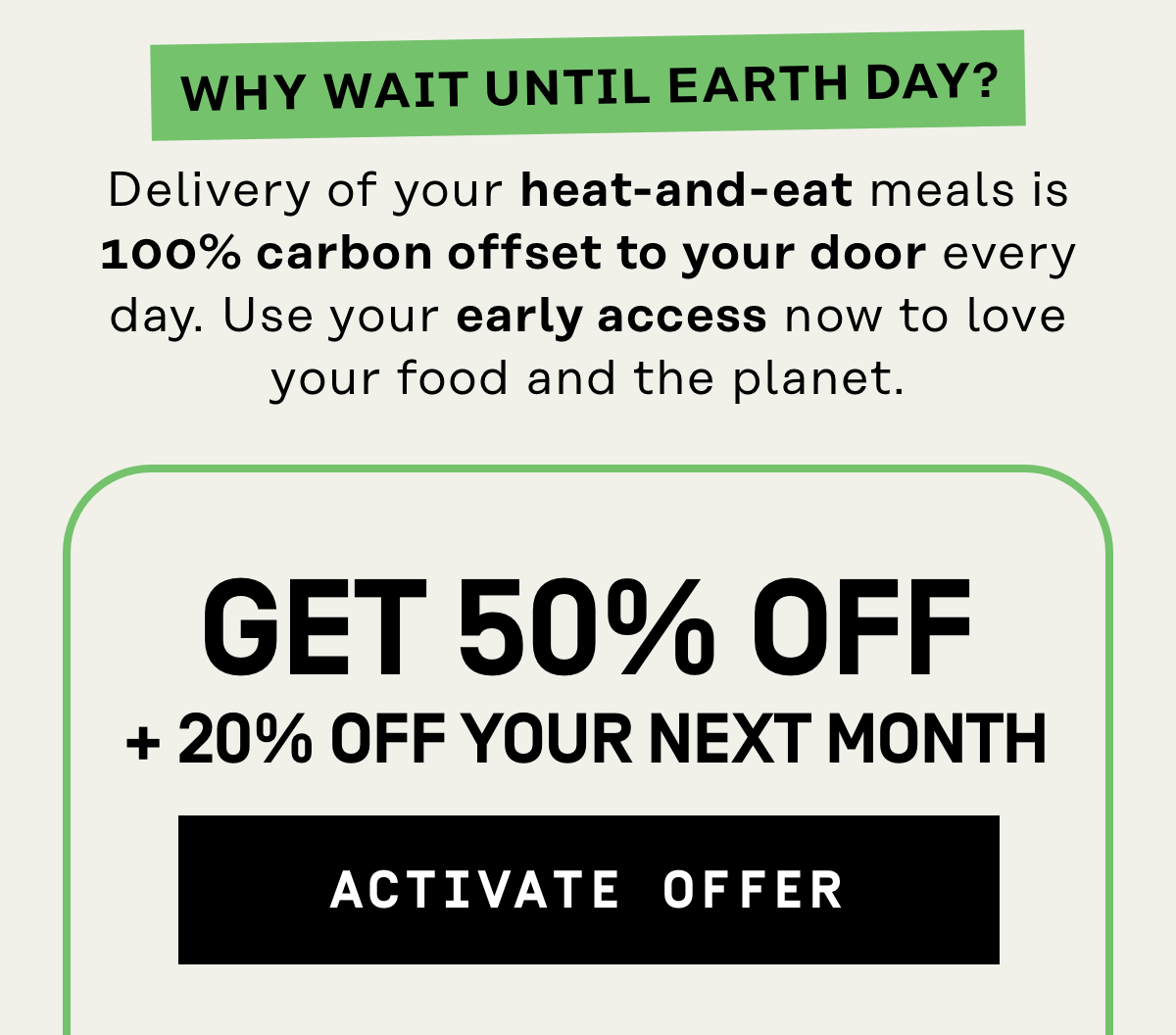 Why wait until earth day? Delivery of your heat-and-eat meals is 100% carbon offset to your door every day. 50% OFF + 20% OFF your next month