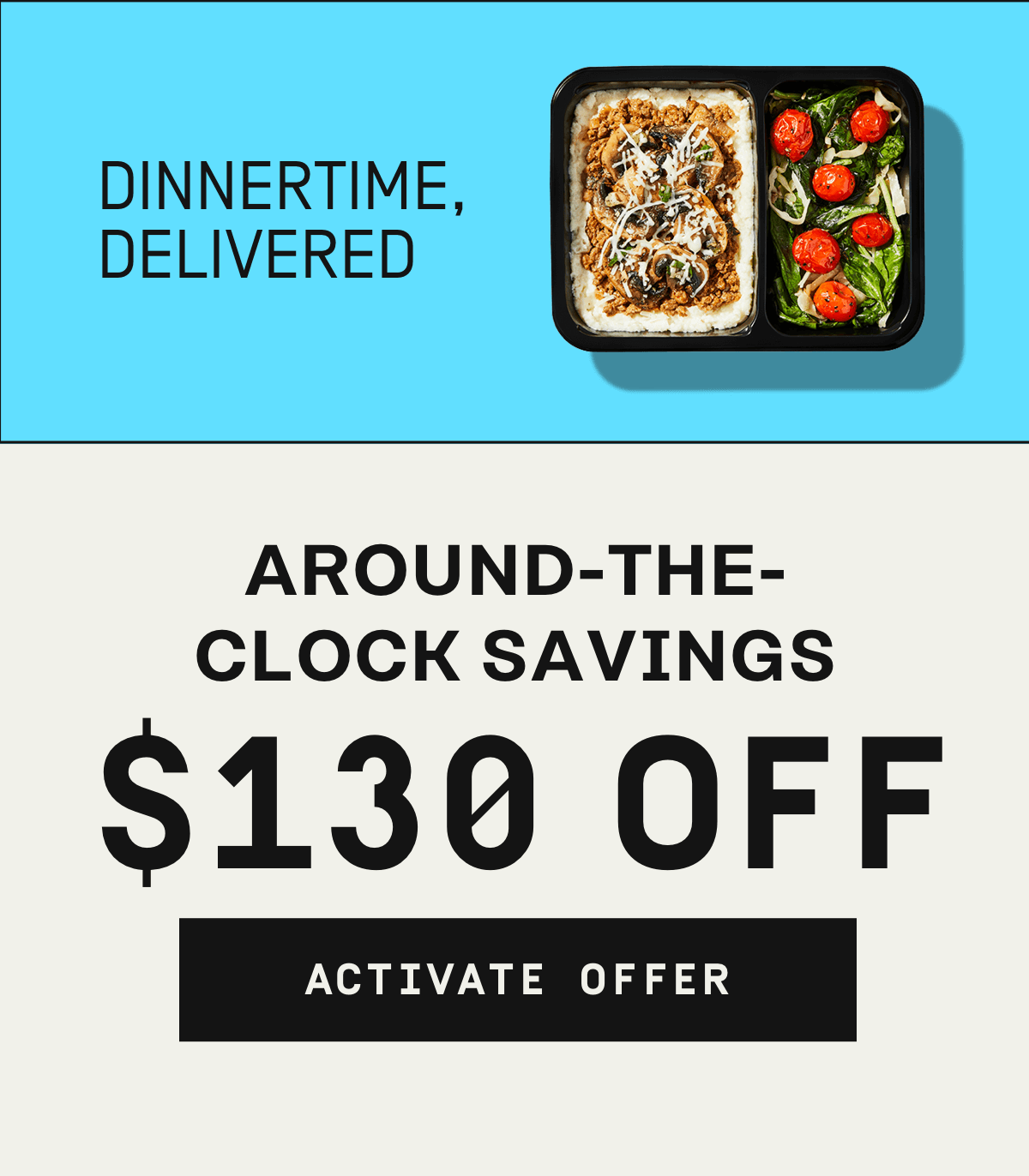 Dinnertime, delivered. Around-the-clock savings $130 OFF | Activate Offer