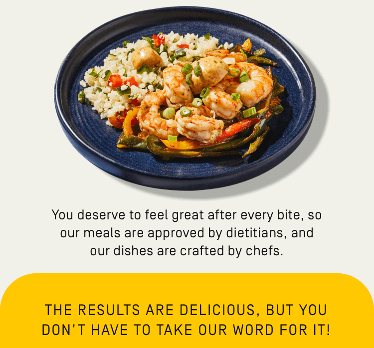 you deserve to feel great after every bite, so our meals are approved by dieticians, and our dishes are crafted by chefs