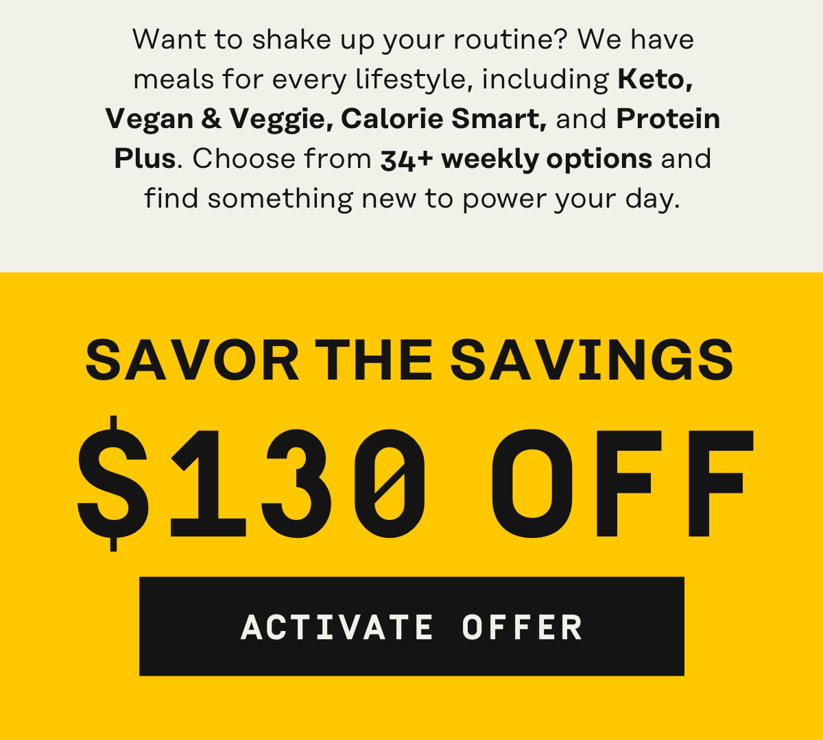 Want to shake up your routine? We have meals for every lifestyle, including: Keto, vegan + veggie, calorie smart, and protein plus Savor the savings w/ $130 OFF | Activate Offer