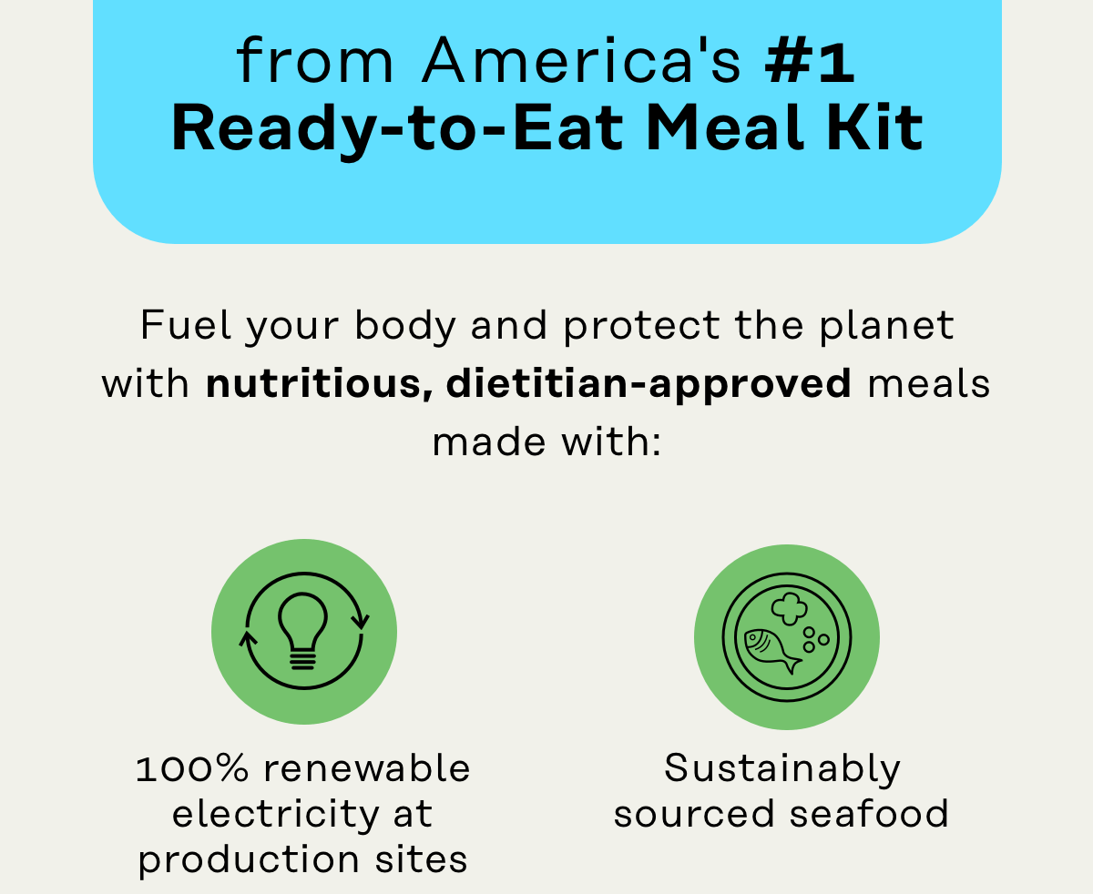 from America's #1 Ready-to-Eat Meal Kit Fuel your body and protect the planet with nutritious, dietitian-approved meals made with: 100% renewable electricity at production sites, sustainably sourced seafood, 100% of our delivery emissions are offset to your door