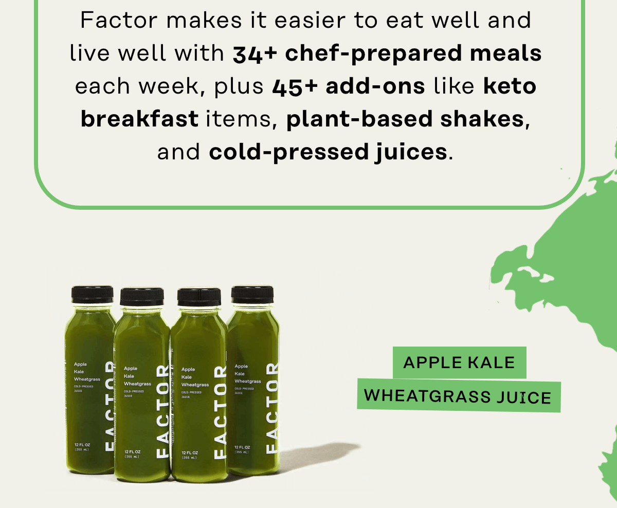 Factor makes it easier to eat well and live will with 34+ chef-prepared meals each week, plus 45+ add-ons like keto breakfast items, plant-based shakes, and cold-pressed juices.